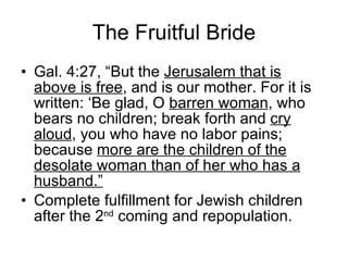 The Fruitful Bride Gal. 4:27, “But the  Jerusalem that is above is free , and is our mother. For it is written: ‘Be glad, O  barren woman , who bears no children; break forth and  cry aloud , you who have no labor pains; because  more are the children of the desolate woman than of her who has a husband.”   Complete fulfillment for Jewish children after the 2 nd  coming and repopulation.  