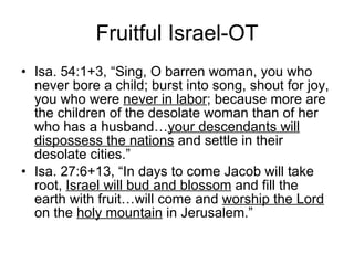 Fruitful Israel-OT Isa. 54:1+3, “Sing, O barren woman, you who never bore a child; burst into song, shout for joy, you who were  never in labor ; because more are the children of the desolate woman than of her who has a husband… your descendants will dispossess the nations  and settle in their desolate cities.” Isa. 27:6+13, “In days to come Jacob will take root,  Israel will bud and blossom  and fill the earth with fruit…will come and  worship the Lord  on the  holy mountain  in Jerusalem.” 