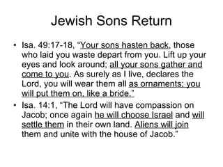 Jewish Sons Return Isa. 49:17-18, “ Your sons hasten back , those who laid you waste depart from you. Lift up your eyes and look around;  all your sons gather and come to you . As surely as I live, declares the Lord, you will wear them all  as ornaments; you will put them on, like a bride.” Isa. 14:1, “The Lord will have compassion on Jacob; once again  he will choose Israel  and  will settle them  in their own land.  Aliens will join  them and unite with the house of Jacob.” 