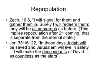Repopulation Zech. 10:8, “I will signal for them and  gather them in . Surely  I will redeem them ; they will be  as numerous  as before. (This implies repopulation after 2 nd  coming, that is separate from the eternal state.) Jer. 33:16+22, “In those days  Judah will be saved  and  Jerusalem will live in safety  …I will make the  descendants  of David …as  countless  as the  stars ”. 