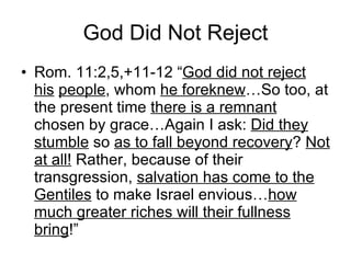 God Did Not Reject Rom. 11:2,5,+11-12 “ God did not reject his   people , whom  he foreknew …So too, at the present time  there is a remnant  chosen by grace…Again I ask:  Did they stumble  so  as to fall beyond recovery ?  Not at all!  Rather, because of their transgression,  salvation has come to the Gentiles  to make Israel envious… how much greater riches will their fullness bring !” 