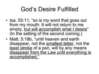 God’s Desire Fulfilled Isa. 55:11, “so is my word that goes out from my mouth: It will not return to me empty,  but will accomplish what I desire ” (In the setting of the second coming.) Matt. 5:18b, “until heaven and earth disappear, not the  smallest letter , not the  least stroke  of a pen, will by any means  disappear from the Law until everything is accomplished.” 