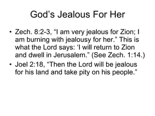 God’s Jealous For Her Zech. 8:2-3, “I am very jealous for Zion; I am burning with jealousy for her.” This is what the Lord says: ‘I will return to Zion and dwell in Jerusalem.” (See Zech. 1:14.) Joel 2:18, “Then the Lord will be jealous for his land and take pity on his people.” 