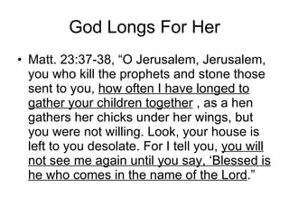 God Longs For Her Matt. 23:37-38, “O Jerusalem, Jerusalem, you who kill the prophets and stone those sent to you,  how often I have longed to gather your children together  , as a hen gathers her chicks under her wings, but you were not willing. Look, your house is left to you desolate. For I tell you,  you will not see me again until you say, ‘Blessed is he who comes in the name of the Lord .” 