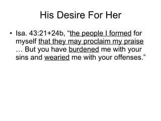 His Desire For Her Isa. 43:21+24b, “ the people I formed  for myself  that they may proclaim my praise  … But you have  burdened  me with your sins and  wearied  me with your offenses.” 