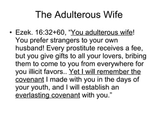 The Adulterous Wife Ezek. 16:32+60, “ You adulterous wife ! You prefer strangers to your own husband! Every prostitute receives a fee, but you give gifts to all your lovers, bribing them to come to you from everywhere for you illicit favors..  Yet I will remember the covenant  I made with you in the days of your youth, and I will establish an  everlasting covenant  with you.” 