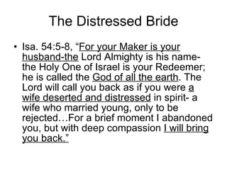 The Distressed Bride Isa. 54:5-8, “ For your Maker is your husband-the  Lord Almighty is his name- the Holy One of Israel is your Redeemer; he is called the  God of all the earth . The Lord will call you back as if you were  a wife deserted and distressed  in spirit- a wife who married young, only to be rejected…For a brief moment I abandoned you, but with deep compassion  I will bring you back.” 