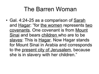 The Barren Woman Gal. 4:24-25 as a comparison of  Sarah  and  Hagar : “for  the women  represents  two covenants . One covenant is from  Mount Sinai  and bears  children  who are to be  slaves : This is  Hagar . Now Hagar stands for Mount Sinai in Arabia and corresponds to the  present city of Jerusalem , because she is in slavery with her children.” 