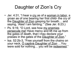 Daughter of Zion’s Cry Jer. 4:31, “I hear a  cry  as of a  woman in labor , a groan as of one bearing her first child- the cry of the  Daughter of Zion  gasping for breath… and saying, ‘Alas! I am fainting.’” (See Jer. 6:23.) Ps. 9:19, “O Lord, see how  my enemies persecute me!  Have mercy and lift me up from the gates of death, that I may declare your praises in the gates of the  Daughter of Zion .” Isa. 52:2b-3, “Free yourself from the chains on your neck,  O captive Daughter of Zion  …You were sold for nothing… you will be  redeemed .” 