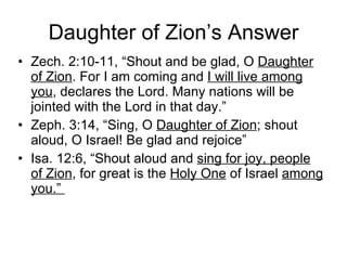 Daughter of Zion’s Answer Zech. 2:10-11, “Shout and be glad, O  Daughter of Zion . For I am coming and  I will live among you , declares the Lord. Many nations will be jointed with the Lord in that day.” Zeph. 3:14, “Sing, O  Daughter of Zion ; shout aloud, O Israel! Be glad and rejoice” Isa. 12:6, “Shout aloud and  sing for joy, people of Zion , for great is the  Holy One  of Israel  among you.”  