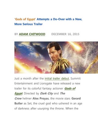 BY ADAM CHITWOOD DECEMBER 16, 2015
Just a month after the initial trailer debut, Summit
Entertainment and Lionsgate have released a new
trailer for its colorful fantasy actioner Gods of
Egypt. Directed by Dark City and The
Crow helmer Alex Proyas, the movie stars Gerard
Butler as Set, the cruel god who ushered in an age
of darkness after usurping the throne. When the
 
