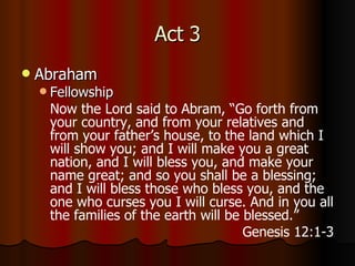 Act 3 Abraham Fellowship Now the Lord said to Abram, “Go forth from your country, and from your relatives and from your father’s house, to the land which I will show you;  a nd I will make you a great nation, and I will bless you, and make your name great; and so you shall be a blessing;  a nd I will bless those who bless you, and the one who curses you I will curse. And in you all the families of the earth will be blessed.” Genesis 12:1-3 