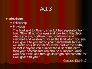 Act 3 Abraham Fellowship Provision The Lord said to Abram, after Lot had separated from him, “Now lift up your eyes and look from the place where you are, northward and southward and eastward and westward;   for all the land which you see, I will give it to you and to your descendants forever.   I will make your descendants as the dust of the earth, so that if anyone can number the dust of the earth, then your descendants can also be numbered.   Arise, walk about the land through its length and breadth; for I will give it to you.” Genesis 13:14-17 