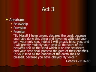 Act 3 Abraham Fellowship Provision Promise “ By Myself I have sworn, declares the Lord, because you have done this thing and have not withheld your son, your only son,   indeed I will greatly bless you, and I will greatly multiply your seed as the stars of the heavens and as the sand which is on the seashore; and your seed shall possess the gate of their enemies.   In your seed all the nations of the earth shall be blessed, because you have obeyed My voice.” Genesis 22:16-18 