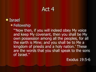 Act 4 Israel Fellowship “‘ Now then, if you will indeed obey My voice and keep My covenant, then you shall be My own possession among all the peoples, for all the earth is Mine;   and you shall be to Me a kingdom of priests and a holy nation.’ These are the words that you shall speak to the sons of Israel.” Exodus 19:5-6 