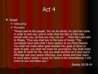 Act 4 Israel Fellowship Provision " Moses said to the people, ‘Do not be afraid; for God has come in order to test you, and in order that the fear of Him may remain with you, so that you may not sin.’  … Then the Lord said to Moses, ‘Thus you shall say to the sons of Israel, “You yourselves have seen that I have spoken to you from heaven.   You shall not make other gods besides Me; gods of silver or gods of gold, you shall not make for yourselves.   You shall make an altar of earth for Me, and you shall sacrifice on it your burnt offerings and your peace offerings, your sheep and your oxen; in every place where I cause My name to be remembered, I will come to you and bless you.’” Exodus 20:20-24 