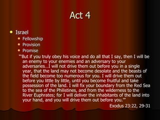 Act 4 Israel Fellowship Provision Promise “‘ But if you truly obey his voice and do all that I say, then I will be an enemy to your enemies and an adversary to your adversaries…I will not drive them out before you in a single year, that the land may not become desolate and the beasts of the field become too numerous for you.   I will drive them out before you little by little, until you become fruitful and take possession of the land.   I will fix your boundary from the Red Sea to the sea of the Philistines, and from the wilderness to the River Euphrates; for I will deliver the inhabitants of the land into your hand, and you will drive them out before you.’” Exodus 23:22, 29-31 