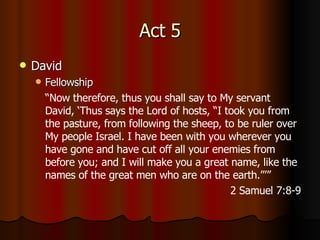 Act 5 David Fellowship “ Now therefore, thus you shall say to My servant David, ‘Thus says the Lord of hosts, “I took you from the pasture, from following the sheep, to be ruler over My people Israel.   I have been with you wherever you have gone and have cut off all your enemies from before you; and I will make you a great name, like the names of the great men who are on the earth.”’” 2 Samuel 7:8-9 