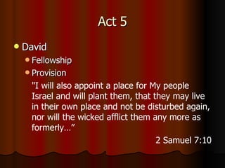 Act 5 David Fellowship Provision " I will also appoint a place for My people Israel and will plant them, that they may live in their own place and not be disturbed again, nor will the wicked afflict them any more as formerly…” 2 Samuel 7:10 