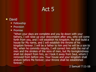 Act 5 David Fellowship Provision Promise " When your days are complete and you lie down with your fathers, I will raise up your descendant after you, who will come forth from you, and I will establish his kingdom.   He shall build a house for My name, and I will establish the throne of his kingdom forever.   I will be a father to him and he will be a son to Me; when he commits iniquity, I will correct him with the rod of men and the strokes of the sons of men,   but My lovingkindness shall not depart from him, as I took it away from Saul, whom I removed from before you.   Your house and your kingdom shall endure before Me forever; your throne shall be established forever.” 2 Samuel 7:11-16 