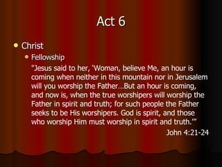 Act 6 Christ Fellowship " Jesus said to her, ‘Woman, believe Me, an hour is coming when neither in this mountain nor in Jerusalem will you worship the Father…But an hour is coming, and now is, when the true worshipers will worship the Father in spirit and truth; for such people the Father seeks to be His worshipers.   God is spirit, and those who worship Him must worship in spirit and truth.’” John 4:21-24 