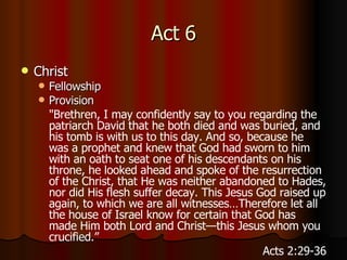 Act 6 Christ Fellowship Provision " Brethren, I may confidently say to you regarding the patriarch David that he both died and was buried, and his tomb is with us to this day.   And so, because he was a prophet and knew that God had sworn to him with an oath to seat one of his descendants on his throne,   he looked ahead and spoke of the resurrection of the Christ, that He was neither abandoned to Hades, nor did His flesh suffer decay.   This Jesus God raised up again, to which we are all witnesses…Therefore let all the house of Israel know for certain that God has made Him both Lord and Christ—this Jesus whom you crucified.”   Acts 2:29-36 