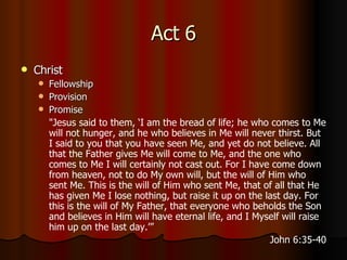 Act 6 Christ Fellowship Provision Promise " Jesus said to them, ‘I am the bread of life; he who comes to Me will not hunger, and he who believes in Me will never thirst.   But I said to you that you have seen Me, and yet do not believe.   All that the Father gives Me will come to Me, and the one who comes to Me I will certainly not cast out.   For I have come down from heaven, not to do My own will, but the will of Him who sent Me.   This is the will of Him who sent Me, that of all that He has given Me I lose nothing, but raise it up on the last day.   For this is the will of My Father, that everyone who beholds the Son and believes in Him will have eternal life, and I Myself will raise him up on the last day.’” John 6:35-40 
