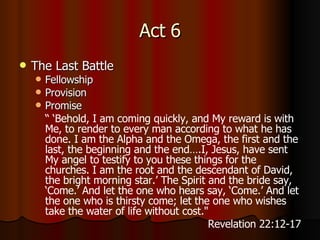 Act 6 The Last Battle Fellowship Provision Promise “ ‘ Behold, I am coming quickly, and My reward is with Me, to render to every man according to what he has done.   I am the Alpha and the Omega, the first and the last, the beginning and the end….I, Jesus, have sent My angel to testify to you these things for the churches. I am the root and the descendant of David, the bright morning star.’   The Spirit and the bride say, ‘Come.’ And let the one who hears say, ‘Come.’ And let the one who is thirsty come; let the one who wishes take the water of life without cost. "  Revelation 22:12-17 