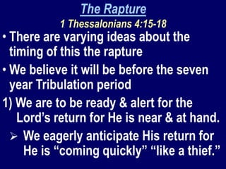 The Rapture
1 Thessalonians 4:15-18
• There are varying ideas about the
timing of this the rapture
• We believe it will be before the seven
year Tribulation period
1) We are to be ready & alert for the
Lord’s return for He is near & at hand.
 We eagerly anticipate His return for
He is “coming quickly” “like a thief.”
 