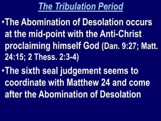 The Tribulation Period
•The Abomination of Desolation occurs
at the mid-point with the Anti-Christ
proclaiming himself God (Dan. 9:27; Matt.
24:15; 2 Thess. 2:3-4)
•The sixth seal judgement seems to
coordinate with Matthew 24 and come
after the Abomination of Desolation
 