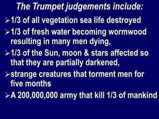 The Trumpet judgements include:
1/3 of all vegetation sea life destroyed
1/3 of fresh water becoming wormwood
resulting in many men dying,
1/3 of the Sun, moon & stars affected so
that they are partially darkened,
strange creatures that torment men for
five months
A 200,000,000 army that kill 1/3 of mankind
 