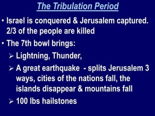 The Tribulation Period
• Israel is conquered & Jerusalem captured.
2/3 of the people are killed
• The 7th bowl brings:
 Lightning, Thunder,
 A great earthquake - splits Jerusalem 3
ways, cities of the nations fall, the
islands disappear & mountains fall
 100 lbs hailstones
 