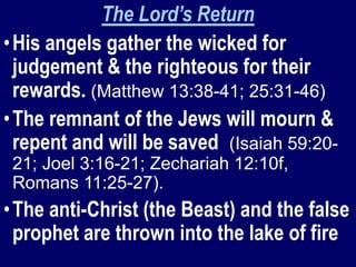 The Lord’s Return
•His angels gather the wicked for
judgement & the righteous for their
rewards. (Matthew 13:38-41; 25:31-46)
•The remnant of the Jews will mourn &
repent and will be saved (Isaiah 59:20-
21; Joel 3:16-21; Zechariah 12:10f,
Romans 11:25-27).
•The anti-Christ (the Beast) and the false
prophet are thrown into the lake of fire
 