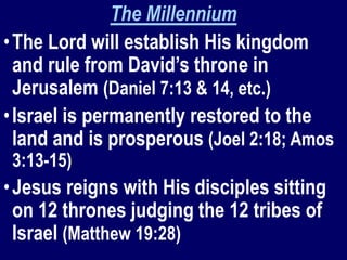 The Millennium
•The Lord will establish His kingdom
and rule from David’s throne in
Jerusalem (Daniel 7:13 & 14, etc.)
•Israel is permanently restored to the
land and is prosperous (Joel 2:18; Amos
3:13-15)
•Jesus reigns with His disciples sitting
on 12 thrones judging the 12 tribes of
Israel (Matthew 19:28)
 