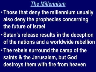 The Millennium
•Those that deny the millennium usually
also deny the prophecies concerning
the future of Israel
•Satan’s release results in the deception
of the nations and a worldwide rebellion
•The rebels surround the camp of the
saints & the Jerusalem, but God
destroys them with fire from heaven
 