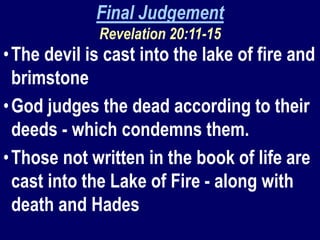 Final Judgement
Revelation 20:11-15
•The devil is cast into the lake of fire and
brimstone
•God judges the dead according to their
deeds - which condemns them.
•Those not written in the book of life are
cast into the Lake of Fire - along with
death and Hades
 
