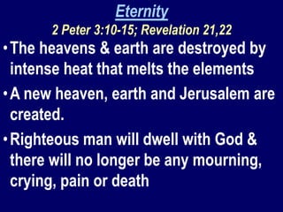 Eternity
2 Peter 3:10-15; Revelation 21,22
•The heavens & earth are destroyed by
intense heat that melts the elements
•A new heaven, earth and Jerusalem are
created.
•Righteous man will dwell with God &
there will no longer be any mourning,
crying, pain or death
 