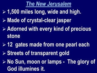 The New Jerusalem
 1,500 miles long, wide and high.
 Made of crystal-clear jasper
 Adorned with every kind of precious
stone
 12 gates made from one pearl each
 Streets of transparent gold
 No Sun, moon or lamps - The glory of
God illumines it.
 