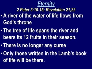 Eternity
2 Peter 3:10-15; Revelation 21,22
•A river of the water of life flows from
God’s throne
•The tree of life spans the river and
bears its 12 fruits in their season.
•There is no longer any curse
•Only those written in the Lamb’s book
of life will be there.
 