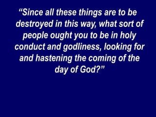 “Since all these things are to be
destroyed in this way, what sort of
people ought you to be in holy
conduct and godliness, looking for
and hastening the coming of the
day of God?”
 