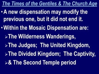 The Times of the Gentiles & The Church Age
•A new dispensation may modify the
previous one, but it did not end it.
•Within the Mosaic Dispensation are:
The Wilderness Wanderings,
The Judges; The United Kingdom,
The Divided Kingdom; The Captivity,
& The Second Temple period
 