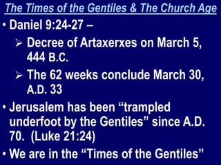 The Times of the Gentiles & The Church Age
• Daniel 9:24-27 –
 Decree of Artaxerxes on March 5,
444 B.C.
 The 62 weeks conclude March 30,
A.D. 33
• Jerusalem has been “trampled
underfoot by the Gentiles” since A.D.
70. (Luke 21:24)
• We are in the “Times of the Gentiles”
 