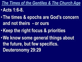 The Times of the Gentiles & The Church Age
•Acts 1:6-8.
•The times & epochs are God’s concern
and not theirs - or ours
•Keep the right focus & priorities
•We know some general things about
the future, but few specifics.
Deuteronomy 29:29
 