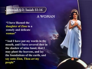 A WOMAN Jeremiah 6:2; Isaiah 51:16 “ I have likened the  daughter of Zion  to a comely and delicate  woman ” “ And I have put my words in thy mouth, and I have covered thee in the shadow of mine hand, that I may plant the heavens, and lay the foundations of the earth, and  say unto Zion, Thou  art  my people ” 