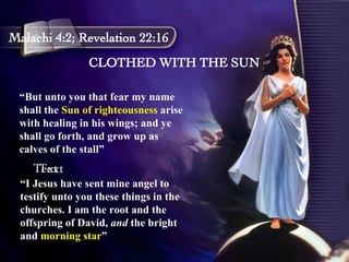 CLOTHED WITH THE SUN Malachi 4:2; Revelation 22:16 “ But unto you that fear my name shall the  Sun of righteousness  arise with healing in his wings; and ye shall go forth, and grow up as calves of the stall”  Text Text “ I Jesus have sent mine angel to testify unto you these things in the churches. I am the root and the offspring of David,  and  the bright and  morning star ” 