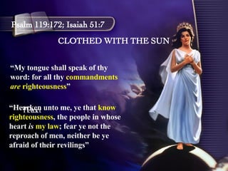 CLOTHED WITH THE SUN Psalm 119:172; Isaiah 51:7 “ My tongue shall speak of thy word: for all thy  commandments  are  righteousness ” Text Text “ Hearken unto me, ye that  know righteousness , the people in whose heart  is  my law ; fear ye not the reproach of men, neither be ye afraid of their revilings” 