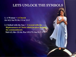 1. A Woman =  A Church  Jer 6:2; Isa 51:16; 2 Cor 11:2 2. Clothed with the Sun =  Covered with the Righteousness of Christ which involves Keeping the commandments Mal 4:2; Rev 22:16; Psa 119:172; Isa 51:7 LETS UNLOCK THE SYMBOLS 