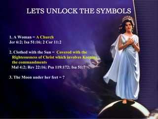 1. A Woman =  A Church  Jer 6:2; Isa 51:16; 2 Cor 11:2 2. Clothed with the Sun =  Covered with the Righteousness of Christ which involves Keeping the commandments Mal 4:2; Rev 22:16; Psa 119:172; Isa 51:7 3. The Moon under her feet = ?  LETS UNLOCK THE SYMBOLS 