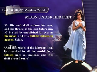MOON UNDER HER FEET Psalm 89:36,37; Matthew 24:14 36. His seed shall endure for ever, and his throne as the sun before me. 37. It shall be established for ever as  the moon , and  as  a  faithful witness in heaven . Selah.  Text Text “ And this gospel of the kingdom shall be preached in all the world for a  witness  unto all nations; and then shall the end come” 
