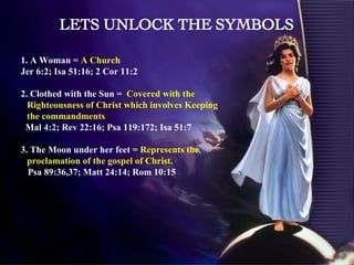 1. A Woman =  A Church  Jer 6:2; Isa 51:16; 2 Cor 11:2 2. Clothed with the Sun =  Covered with the Righteousness of Christ which involves Keeping the commandments Mal 4:2; Rev 22:16; Psa 119:172; Isa 51:7 3. The Moon under her feet =  Represents the proclamation of the gospel of Christ.  Psa 89:36,37; Matt 24:14; Rom 10:15 LETS UNLOCK THE SYMBOLS 